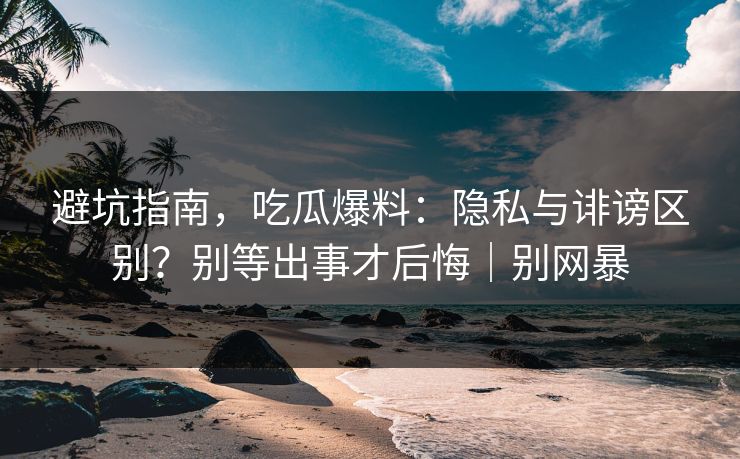 避坑指南，吃瓜爆料：隐私与诽谤区别？别等出事才后悔｜别网暴