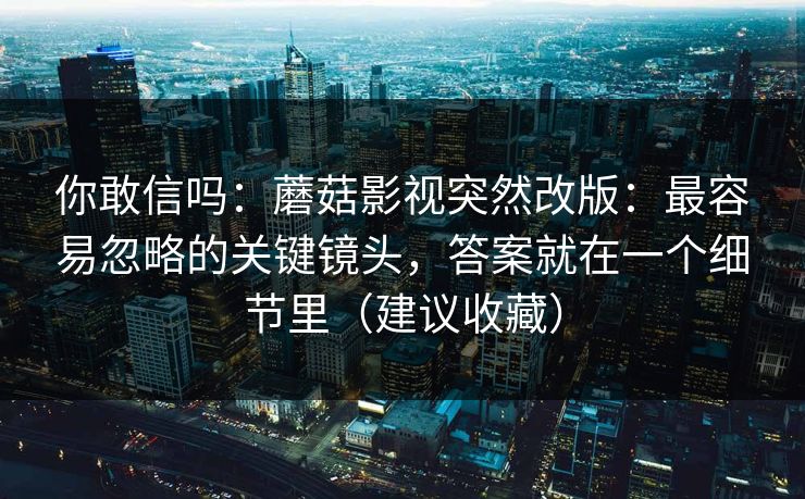 你敢信吗：蘑菇影视突然改版：最容易忽略的关键镜头，答案就在一个细节里（建议收藏）