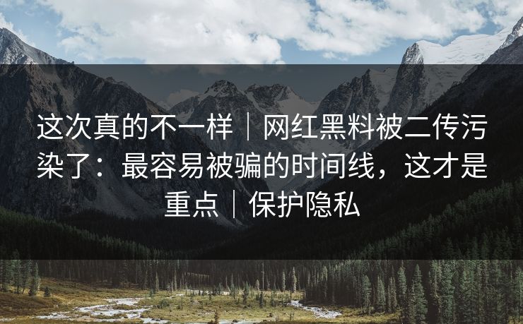 这次真的不一样｜网红黑料被二传污染了：最容易被骗的时间线，这才是重点｜保护隐私