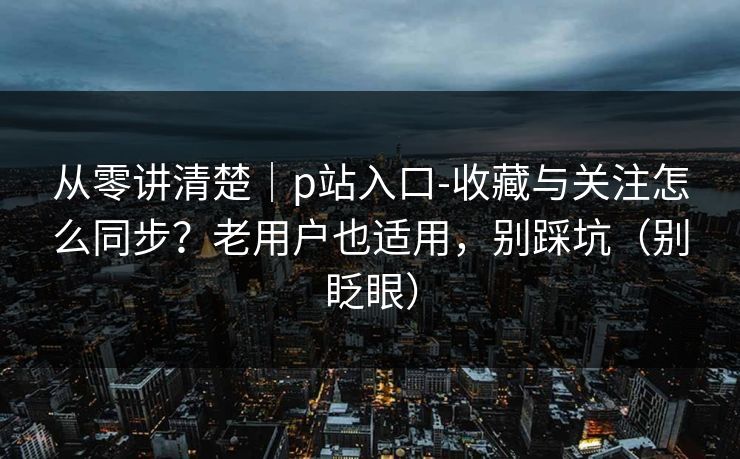 从零讲清楚｜p站入口-收藏与关注怎么同步？老用户也适用，别踩坑（别眨眼）