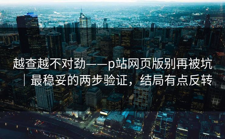 越查越不对劲——p站网页版别再被坑｜最稳妥的两步验证，结局有点反转