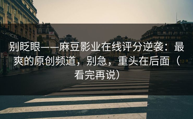 别眨眼——麻豆影业在线评分逆袭：最爽的原创频道，别急，重头在后面（看完再说）