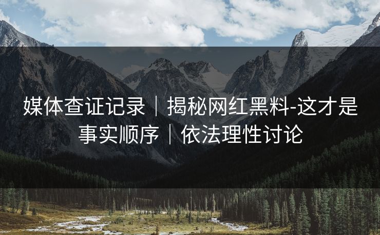 媒体查证记录｜揭秘网红黑料-这才是事实顺序｜依法理性讨论