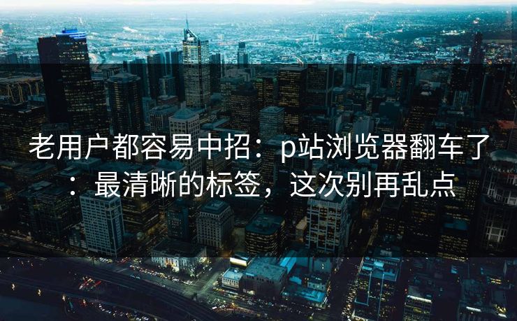 老用户都容易中招：p站浏览器翻车了：最清晰的标签，这次别再乱点