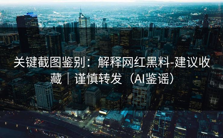 关键截图鉴别：解释网红黑料-建议收藏｜谨慎转发（AI鉴谣）