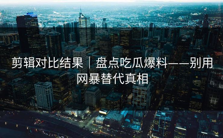 剪辑对比结果｜盘点吃瓜爆料——别用网暴替代真相
