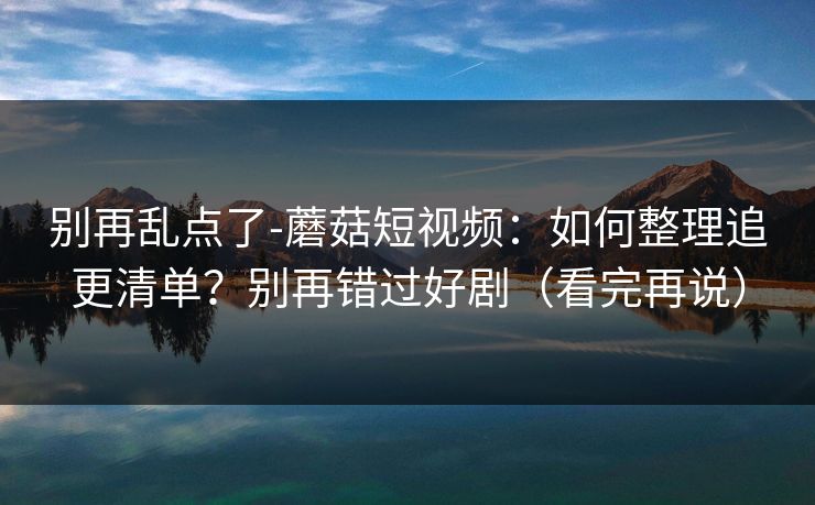 别再乱点了-蘑菇短视频：如何整理追更清单？别再错过好剧（看完再说）