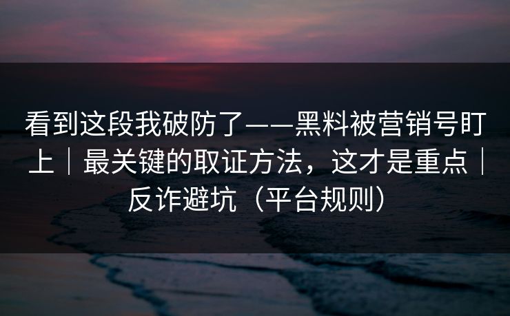 看到这段我破防了——黑料被营销号盯上｜最关键的取证方法，这才是重点｜反诈避坑（平台规则）