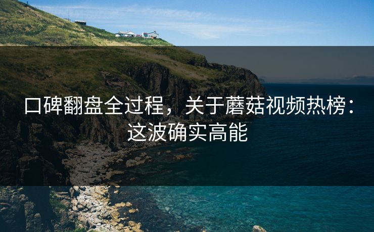 口碑翻盘全过程，关于蘑菇视频热榜：这波确实高能
