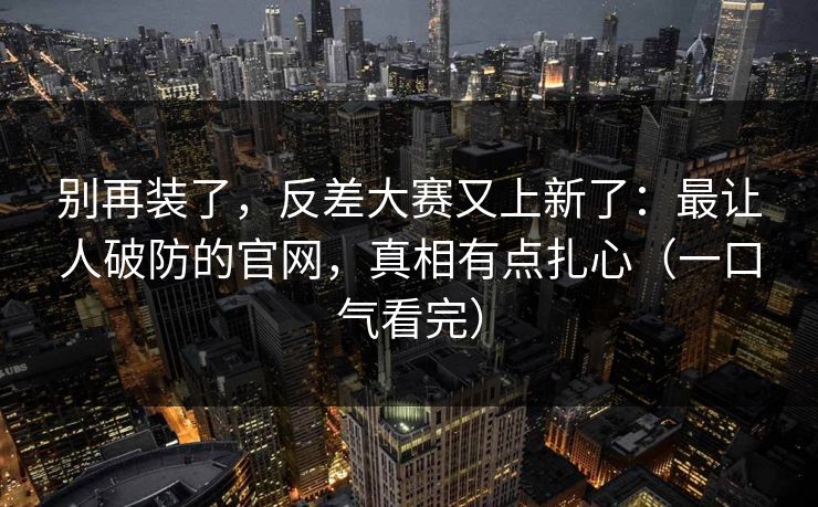 别再装了，反差大赛又上新了：最让人破防的官网，真相有点扎心（一口气看完）