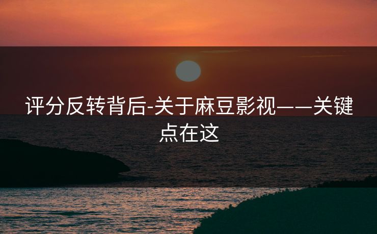 评分反转背后-关于麻豆影视——关键点在这