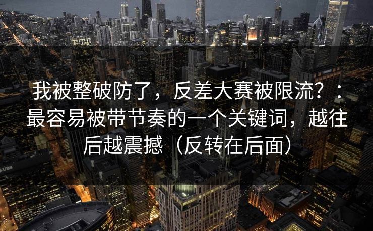 我被整破防了，反差大赛被限流？：最容易被带节奏的一个关键词，越往后越震撼（反转在后面）