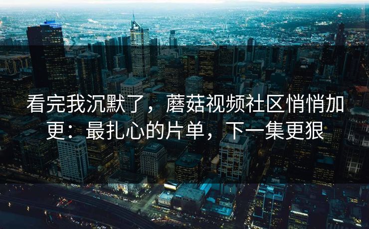 看完我沉默了，蘑菇视频社区悄悄加更：最扎心的片单，下一集更狠