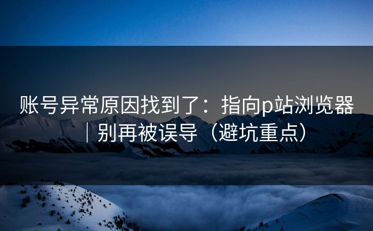 账号异常原因找到了:指向p站浏览器|别再被误导(避坑重点)