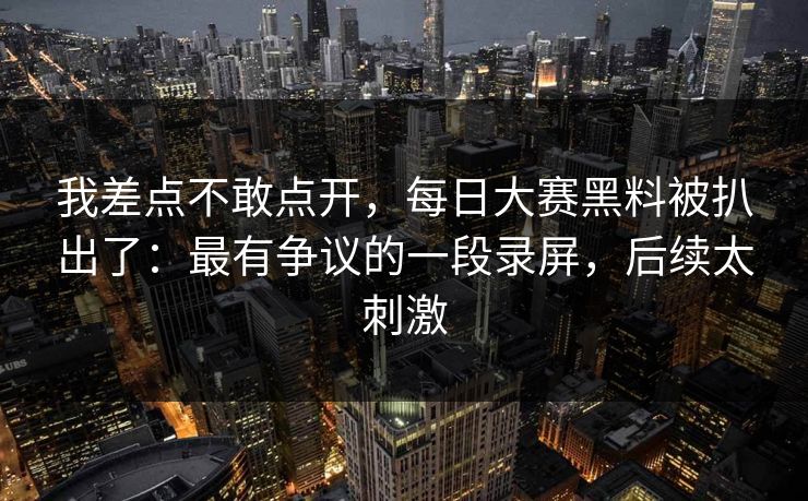 我差点不敢点开,每日大赛黑料被扒出了:最有争议的一段录屏,后续太刺激