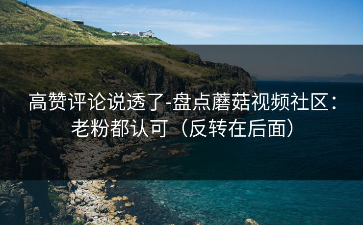 高赞评论说透了-盘点蘑菇视频社区：老粉都认可（反转在后面）