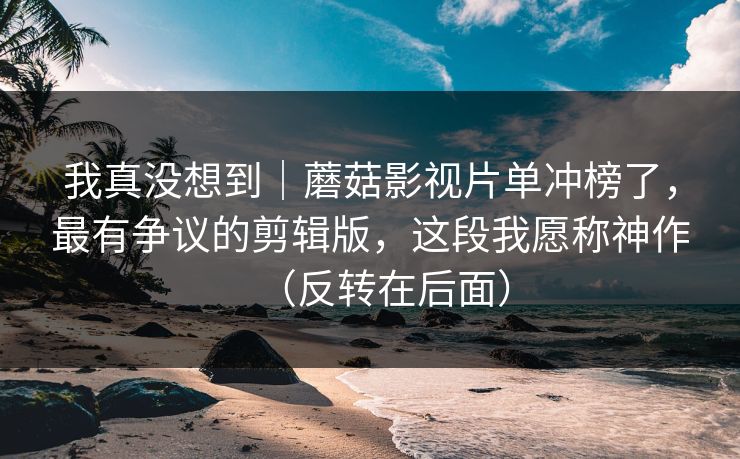 我真没想到｜蘑菇影视片单冲榜了，最有争议的剪辑版，这段我愿称神作（反转在后面）