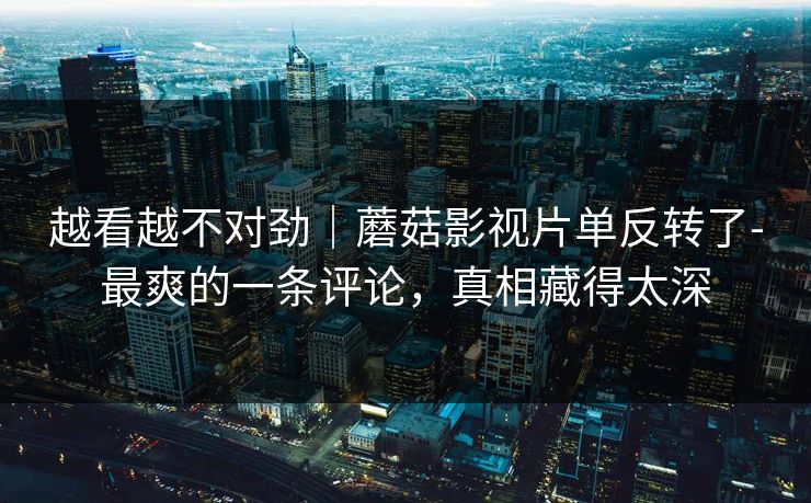 越看越不对劲|蘑菇影视片单反转了-最爽的一条评论,真相藏得太深