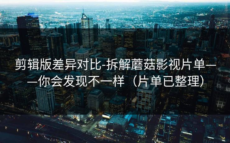 剪辑版差异对比-拆解蘑菇影视片单——你会发现不一样(片单已整理)