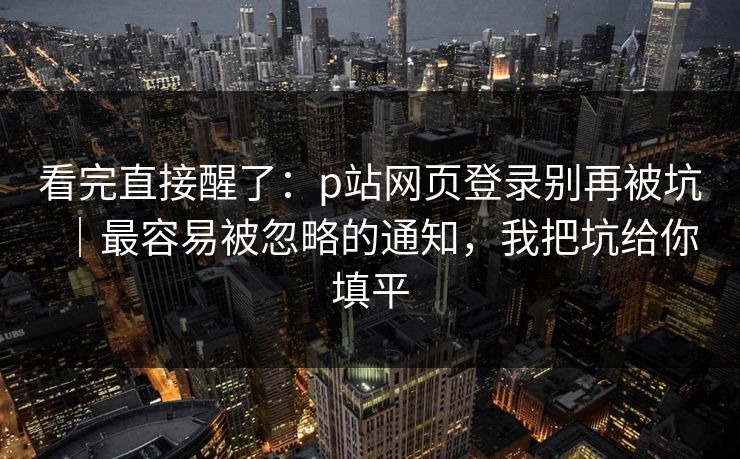 看完直接醒了:p站网页登录别再被坑|最容易被忽略的通知,我把坑给你填平