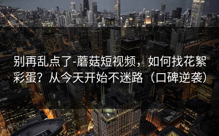 别再乱点了-蘑菇短视频，如何找花絮彩蛋？从今天开始不迷路（口碑逆袭）