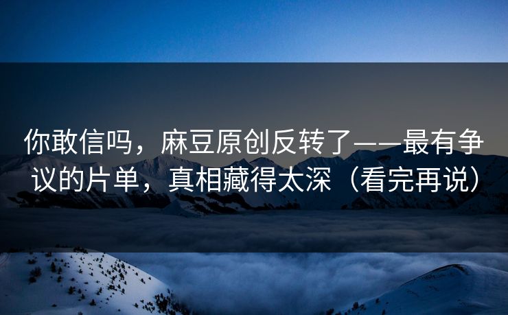 你敢信吗，麻豆原创反转了——最有争议的片单，真相藏得太深（看完再说）