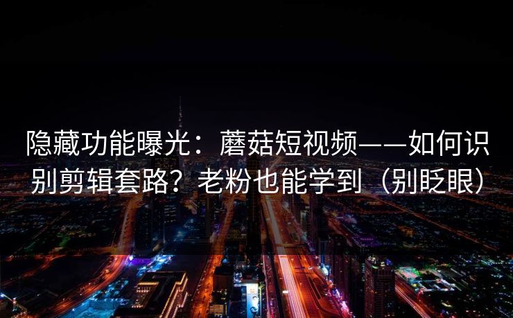 隐藏功能曝光：蘑菇短视频——如何识别剪辑套路？老粉也能学到（别眨眼）